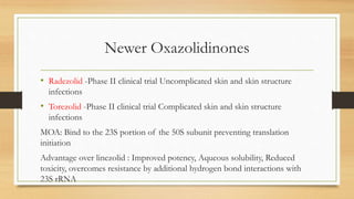 Newer Oxazolidinones
• Radezolid -Phase II clinical trial Uncomplicated skin and skin structure
infections
• Torezolid -Phase II clinical trial Complicated skin and skin structure
infections
MOA: Bind to the 23S portion of the 50S subunit preventing translation
initiation
Advantage over linezolid : Improved potency, Aqueous solubility, Reduced
toxicity, overcomes resistance by additional hydrogen bond interactions with
23S rRNA
 