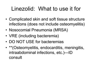Linezolid: What to use it for
• Complicated skin and soft tissue structure
infections (does not include osteomyelitis)
• Nosocomial Pneumonia (MRSA)
• VRE (including bacteremia)
• DO NOT USE for bacteremias
• **(Osteomyelitis, endocarditis, meningitis,
intraabdominal infections, etc.)—ID
consult
 