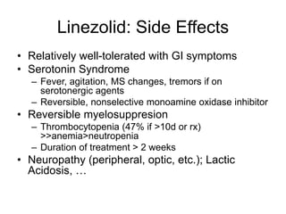 Linezolid: Side Effects
• Relatively well-tolerated with GI symptoms
• Serotonin Syndrome
– Fever, agitation, MS changes, tremors if on
serotonergic agents
– Reversible, nonselective monoamine oxidase inhibitor
• Reversible myelosuppresion
– Thrombocytopenia (47% if >10d or rx)
>>anemia>neutropenia
– Duration of treatment > 2 weeks
• Neuropathy (peripheral, optic, etc.); Lactic
Acidosis, …
 