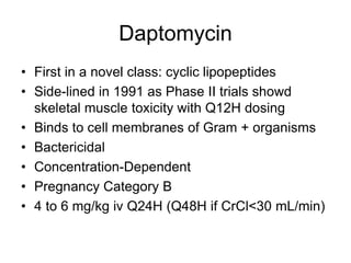 Daptomycin
• First in a novel class: cyclic lipopeptides
• Side-lined in 1991 as Phase II trials showd
skeletal muscle toxicity with Q12H dosing
• Binds to cell membranes of Gram + organisms
• Bactericidal
• Concentration-Dependent
• Pregnancy Category B
• 4 to 6 mg/kg iv Q24H (Q48H if CrCl<30 mL/min)
 
