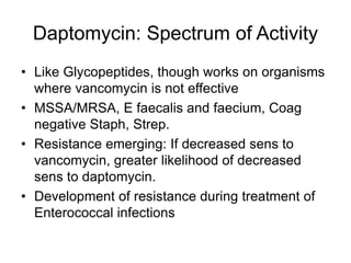 Daptomycin: Spectrum of Activity
• Like Glycopeptides, though works on organisms
where vancomycin is not effective
• MSSA/MRSA, E faecalis and faecium, Coag
negative Staph, Strep.
• Resistance emerging: If decreased sens to
vancomycin, greater likelihood of decreased
sens to daptomycin.
• Development of resistance during treatment of
Enterococcal infections
 
