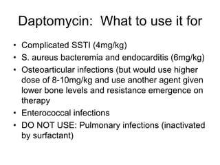 Daptomycin: What to use it for
• Complicated SSTI (4mg/kg)
• S. aureus bacteremia and endocarditis (6mg/kg)
• Osteoarticular infections (but would use higher
dose of 8-10mg/kg and use another agent given
lower bone levels and resistance emergence on
therapy
• Enterococcal infections
• DO NOT USE: Pulmonary infections (inactivated
by surfactant)
 