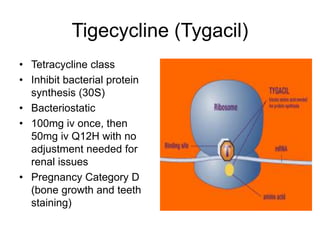 Tigecycline (Tygacil)
• Tetracycline class
• Inhibit bacterial protein
synthesis (30S)
• Bacteriostatic
• 100mg iv once, then
50mg iv Q12H with no
adjustment needed for
renal issues
• Pregnancy Category D
(bone growth and teeth
staining)
 