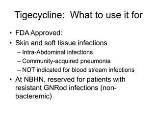 Tigecycline: What to use it for
• FDA Approved:
• Skin and soft tissue infections
– Intra-Abdominal infections
– Community-acquired pneumonia
– NOT indicated for blood stream infections
• At NBHN, reserved for patients with
resistant GNRod infections (non-
bacteremic)
 