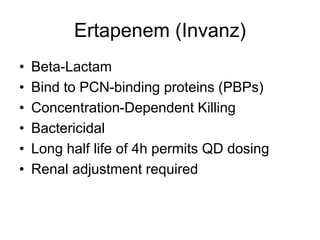Ertapenem (Invanz)
• Beta-Lactam
• Bind to PCN-binding proteins (PBPs)
• Concentration-Dependent Killing
• Bactericidal
• Long half life of 4h permits QD dosing
• Renal adjustment required
 