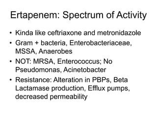 Ertapenem: Spectrum of Activity
• Kinda like ceftriaxone and metronidazole
• Gram + bacteria, Enterobacteriaceae,
MSSA, Anaerobes
• NOT: MRSA, Enterococcus; No
Pseudomonas, Acinetobacter
• Resistance: Alteration in PBPs, Beta
Lactamase production, Efflux pumps,
decreased permeability
 