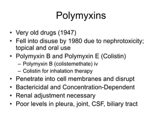 Polymyxins
• Very old drugs (1947)
• Fell into disuse by 1980 due to nephrotoxicity;
topical and oral use
• Polymyxin B and Polymyxin E (Colistin)
– Polymyxin B (colistemethate) iv
– Colistin for inhalation therapy
• Penetrate into cell membranes and disrupt
• Bactericidal and Concentration-Dependent
• Renal adjustment necessary
• Poor levels in pleura, joint, CSF, biliary tract
 