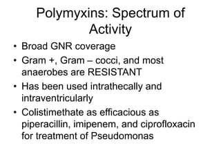 Polymyxins: Spectrum of
Activity
• Broad GNR coverage
• Gram +, Gram – cocci, and most
anaerobes are RESISTANT
• Has been used intrathecally and
intraventricularly
• Colistimethate as efficacious as
piperacillin, imipenem, and ciprofloxacin
for treatment of Pseudomonas
 