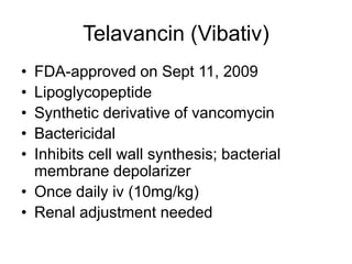 Telavancin (Vibativ)
• FDA-approved on Sept 11, 2009
• Lipoglycopeptide
• Synthetic derivative of vancomycin
• Bactericidal
• Inhibits cell wall synthesis; bacterial
membrane depolarizer
• Once daily iv (10mg/kg)
• Renal adjustment needed
 