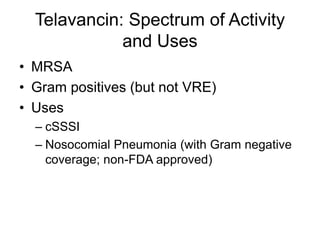 Telavancin: Spectrum of Activity
and Uses
• MRSA
• Gram positives (but not VRE)
• Uses
– cSSSI
– Nosocomial Pneumonia (with Gram negative
coverage; non-FDA approved)
 