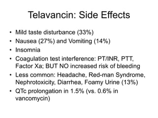 Telavancin: Side Effects
• Mild taste disturbance (33%)
• Nausea (27%) and Vomiting (14%)
• Insomnia
• Coagulation test interference: PT/INR, PTT,
Factor Xa; BUT NO increased risk of bleeding
• Less common: Headache, Red-man Syndrome,
Nephrotoxicity, Diarrhea, Foamy Urine (13%)
• QTc prolongation in 1.5% (vs. 0.6% in
vancomycin)
 
