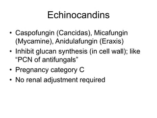 Echinocandins
• Caspofungin (Cancidas), Micafungin
(Mycamine), Anidulafungin (Eraxis)
• Inhibit glucan synthesis (in cell wall); like
“PCN of antifungals”
• Pregnancy category C
• No renal adjustment required
 
