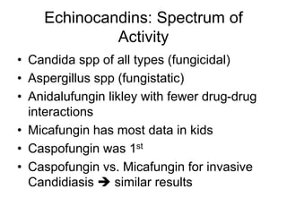 Echinocandins: Spectrum of
Activity
• Candida spp of all types (fungicidal)
• Aspergillus spp (fungistatic)
• Anidalufungin likley with fewer drug-drug
interactions
• Micafungin has most data in kids
• Caspofungin was 1st
• Caspofungin vs. Micafungin for invasive
Candidiasis  similar results
 