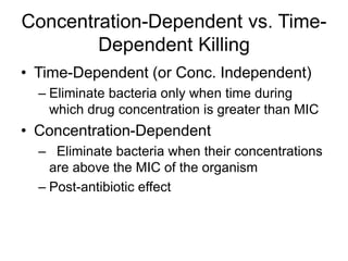 Concentration-Dependent vs. Time-
Dependent Killing
• Time-Dependent (or Conc. Independent)
– Eliminate bacteria only when time during
which drug concentration is greater than MIC
• Concentration-Dependent
– Eliminate bacteria when their concentrations
are above the MIC of the organism
– Post-antibiotic effect
 