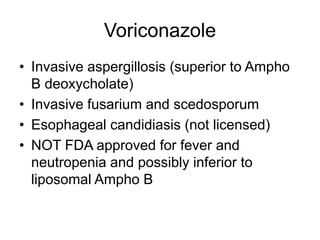 Voriconazole
• Invasive aspergillosis (superior to Ampho
B deoxycholate)
• Invasive fusarium and scedosporum
• Esophageal candidiasis (not licensed)
• NOT FDA approved for fever and
neutropenia and possibly inferior to
liposomal Ampho B
 