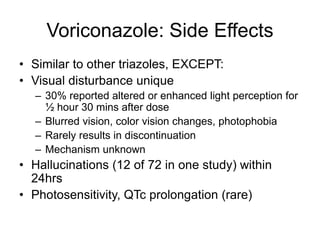 Voriconazole: Side Effects
• Similar to other triazoles, EXCEPT:
• Visual disturbance unique
– 30% reported altered or enhanced light perception for
½ hour 30 mins after dose
– Blurred vision, color vision changes, photophobia
– Rarely results in discontinuation
– Mechanism unknown
• Hallucinations (12 of 72 in one study) within
24hrs
• Photosensitivity, QTc prolongation (rare)
 