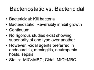 Bacteriostatic vs. Bactericidal
• Bactericidal: Kill bacteria
• Bacteriostatic: Reversibly inhibit growth
• Continuum
• No rigorous studies exist showing
superiority of one type over another
• However, -cidal agents preferred in
endocarditis, meningitis, neutropenic
hosts, sepsis
• Static: MIC<MBC; Cidal: MIC=MBC
 