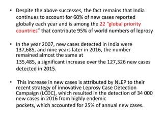 • Despite the above successes, the fact remains that India
continues to account for 60% of new cases reported
globally each year and is among the 22 “global priority
countries” that contribute 95% of world numbers of leprosy
• In the year 2007, new cases detected in India were
137,685, and nine years later in 2016, the number
remained almost the same at
135,485, a significant increase over the 127,326 new cases
detected in 2015.
• This increase in new cases is attributed by NLEP to their
recent strategy of innovative Leprosy Case Detection
Campaign (LCDC), which resulted in the detection of 34 000
new cases in 2016 from highly endemic
pockets, which accounted for 25% of annual new cases.
 