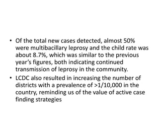 • Of the total new cases detected, almost 50%
were multibacillary leprosy and the child rate was
about 8.7%, which was similar to the previous
year’s figures, both indicating continued
transmission of leprosy in the community.
• LCDC also resulted in increasing the number of
districts with a prevalence of >1/10,000 in the
country, reminding us of the value of active case
finding strategies
 