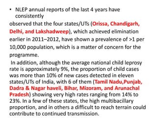 • NLEP annual reports of the last 4 years have
consistently
observed that the four states/UTs (Orissa, Chandigarh,
Delhi, and Lakshadweep), which achieved elimination
earlier in 2011–2012, have shown a prevalence of >1 per
10,000 population, which is a matter of concern for the
programme.
In addition, although the average national child leprosy
rate is approximately 9%, the proportion of child cases
was more than 10% of new cases detected in eleven
states/UTs of India, with 6 of them (Tamil Nadu,Punjab,
Dadra & Nagar haveli, Bihar, Mizoram, and Arunachal
Pradesh) showing very high rates ranging from 14% to
23%. In a few of these states, the high multibacillary
proportion, and in others a difficult to reach terrain could
contribute to continued transmission.
 