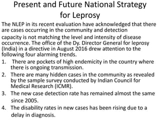 Present and Future National Strategy
for Leprosy
The NLEP in its recent evaluation have acknowledged that there
are cases occurring in the community and detection
capacity is not matching the level and intensity of disease
occurrence. The office of the Dy. Director General for leprosy
(India) in a directive in August 2016 drew attention to the
following four alarming trends.
1. There are pockets of high endemicity in the country where
there is ongoing transmission.
2. There are many hidden cases in the community as revealed
by the sample survey conducted by Indian Council for
Medical Research (ICMR).
3. The new case detection rate has remained almost the same
since 2005.
4. The disability rates in new cases has been rising due to a
delay in diagnosis.
 