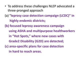 • To address these challenges NLEP advocated a
three-pronged approach
(a) “leprosy case detection campaign (LCDC)” in
highly endemic districts;
(b) focused leprosy awareness campaign
using ASHA and multipurpose healthworkers
in “Hot Spots,” where new cases with
Grade2 Disability (G2D) are detected;
(c) area-specific plans for case detection
in hard to reach areas.
 