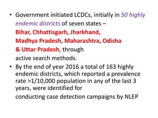 • Government initiated LCDCs, initially in 50 highly
endemic districts of seven states –
Bihar, Chhattisgarh, Jharkhand,
Madhya Pradesh, Maharashtra, Odisha
& Uttar Pradesh, through
active search methods.
• By the end of year 2016 a total of 163 highly
endemic districts, which reported a prevalence
rate >1/10,000 population in any of the last 3
years, were identified for
conducting case detection campaigns by NLEP
 