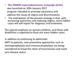 • The SPARSH LeprosyAwareness Campaign (SLAC)
was launched on 30th January 2017
program intended to promote awareness and
address the issues of stigma and discrimination.
• The anticipation of the present strategy is that, with
increasing awareness and reducing stigma, more hidden
cases will self-report for diagnosis and treatment.
The special emphasis on women,children, and those with
disabilities is expected to flush out more hidden cases.
In addition to continuing to administer
MDT to patients, new preventive approaches such as
chemoprophylaxis and immuno-prophylaxis are being
considered to break the chain of transmission and reach
zero disease status.
 