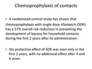 Chemoprophylaxis of contacts
• A randomized control study has shown that
chemoprophylaxis with single dose rifampicin (SDR)
has a 57% overall risk reduction in preventing the
development of leprosy for household contacts
during the first 2 years after its administration.
• the protective effect of SDR was seen only in the
first 2 years, with no additional effect after 4 and
6 years.
 