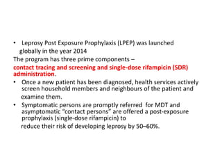 • Leprosy Post Exposure Prophylaxis (LPEP) was launched
globally in the year 2014
The program has three prime components –
contact tracing and screening and single-dose rifampicin (SDR)
administration.
• Once a new patient has been diagnosed, health services actively
screen household members and neighbours of the patient and
examine them.
• Symptomatic persons are promptly referred for MDT and
asymptomatic “contact persons” are offered a post-exposure
prophylaxis (single-dose rifampicin) to
reduce their risk of developing leprosy by 50–60%.
 