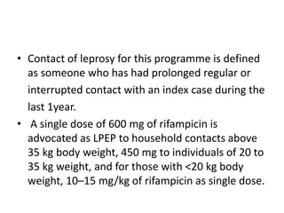 • Contact of leprosy for this programme is defined
as someone who has had prolonged regular or
interrupted contact with an index case during the
last 1year.
• A single dose of 600 mg of rifampicin is
advocated as LPEP to household contacts above
35 kg body weight, 450 mg to individuals of 20 to
35 kg weight, and for those with <20 kg body
weight, 10–15 mg/kg of rifampicin as single dose.
 