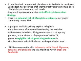 • A double-blind, randomized, placebo-controlled trial in northwest
Bangladesh has observed that chemoprophylaxis with single-dose
rifampicin given to contacts of newly
diagnosed leprosy patients is a cost-effective intervention
strategy.
• there is a potential risk of rifampicin resistance emerging in
community due to SDR.
• a group of multidisciplinary experts in leprosy
and tuberculosis after carefully reviewing the available
evidence concluded that SDR given to contacts of leprosy
patients, in the absence of symptoms of active TB,
poses a negligible risk of generating resistance in
M. tuberculosis in individuals and at the population level.
• LPEP is now operational in Indonesia, India, Nepal, Myanmar,
Tanzania, and Sri Lanka and in a modified way in Brazil and
Cambodia
 
