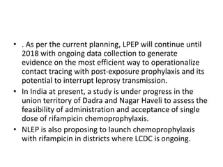 • . As per the current planning, LPEP will continue until
2018 with ongoing data collection to generate
evidence on the most efficient way to operationalize
contact tracing with post-exposure prophylaxis and its
potential to interrupt leprosy transmission.
• In India at present, a study is under progress in the
union territory of Dadra and Nagar Haveli to assess the
feasibility of administration and acceptance of single
dose of rifampicin chemoprophylaxis.
• NLEP is also proposing to launch chemoprophylaxis
with rifampicin in districts where LCDC is ongoing.
 