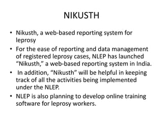 NIKUSTH
• Nikusth, a web-based reporting system for
leprosy
• For the ease of reporting and data management
of registered leprosy cases, NLEP has launched
“Nikusth,” a web-based reporting system in India.
• In addition, “Nikusth” will be helpful in keeping
track of all the activities being implemented
under the NLEP.
• NLEP is also planning to develop online training
software for leprosy workers.
 
