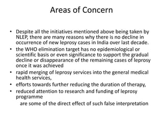 Areas of Concern
• Despite all the initiatives mentioned above being taken by
NLEP, there are many reasons why there is no decline in
occurrence of new leprosy cases in India over last decade.
• the WHO elimination target has no epidemiological or
scientific basis or even significance to support the gradual
decline or disappearance of the remaining cases of leprosy
once it was achieved
• rapid merging of leprosy services into the general medical
health services,
• efforts towards further reducing the duration of therapy,
• reduced attention to research and funding of leprosy
programme
are some of the direct effect of such false interpretation
 