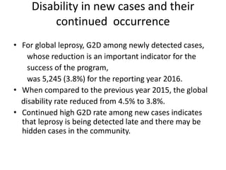 Disability in new cases and their
continued occurrence
• For global leprosy, G2D among newly detected cases,
whose reduction is an important indicator for the
success of the program,
was 5,245 (3.8%) for the reporting year 2016.
• When compared to the previous year 2015, the global
disability rate reduced from 4.5% to 3.8%.
• Continued high G2D rate among new cases indicates
that leprosy is being detected late and there may be
hidden cases in the community.
 