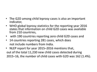 • The G2D among child leprosy cases is also an important
indicator,
• WHO global leprosy statistics for the reporting year 2016
states that information on child G2D cases was available
from 210 countries,
• with 190 countries reporting zero child G2D cases and
• 14 countries reporting 281 cases, which does
not include numbers from India.
• NLEP report for year 2015–2016 mentions that,
out of the total 11,230 new child cases detected during
2015–16, the number of child cases with G2D was 162 (1.4%).
 