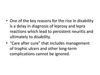• One of the key reasons for the rise in disability
is a delay in diagnosis of leprosy and lepra
reactions which lead to persistent neuritis and
ultimately to disability.
• “Care after cure” that includes management
of trophic ulcers and other long-term
complications cannot be ignored.
 