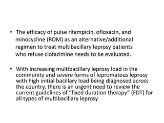 • The efficacy of pulse rifampicin, ofloxacin, and
minocycline (ROM) as an alternative/additional
regimen to treat multibacillary leprosy patients
who refuse clofazimine needs to be evaluated.
• With increasing multibacillary leprosy load in the
community and severe forms of lepromatous leprosy
with high initial bacillary load being diagnosed across
the country, there is an urgent need to review the
current guidelines of “fixed duration therapy” (FDT) for
all types of multibacillary leprosy
 