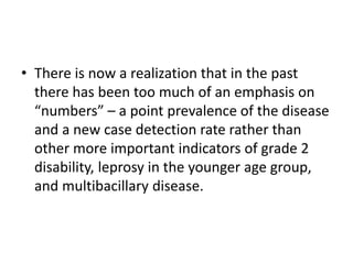 • There is now a realization that in the past
there has been too much of an emphasis on
“numbers” – a point prevalence of the disease
and a new case detection rate rather than
other more important indicators of grade 2
disability, leprosy in the younger age group,
and multibacillary disease.
 