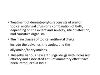 • Treatment of dermatophytosis consists of oral or
topical antifungal drugs or a combination of both,
depending on the extent and severity, site of infection,
and causative organism.
• The main classes of topical antifungal drugs
include the polyenes, the azoles, and the
allylamine/benzylamines.
• Recently, various new antifungal drugs with increased
efficacy and associated anti-inflammatory effect have
been introduced in India
 