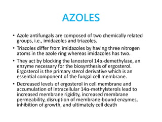 AZOLES
• Azole antifungals are composed of two chemically related
groups, i.e., imidazoles and triazoles.
• Triazoles differ from imidazoles by having three nitrogen
atoms in the azole ring whereas imidazoles has two.
• They act by blocking the lanosterol 14α-demethylase, an
enzyme necessary for the biosynthesis of ergosterol.
Ergosterol is the primary sterol derivative which is an
essential component of the fungal cell membrane.
• Decreased levels of ergosterol in cell membrane and
accumulation of intracellular 14α-methylsterols lead to
increased membrane rigidity, increased membrane
permeability, disruption of membrane-bound enzymes,
inhibition of growth, and ultimately cell death
 