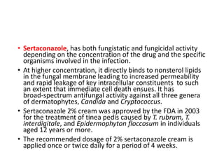 • Sertaconazole, has both fungistatic and fungicidal activity
depending on the concentration of the drug and the specific
organisms involved in the infection.
• At higher concentration, it directly binds to nonsterol lipids
in the fungal membrane leading to increased permeability
and rapid leakage of key intracellular constituents to such
an extent that immediate cell death ensues. It has
broad-spectrum antifungal activity against all three genera
of dermatophytes, Candida and Cryptococcus.
• Sertaconazole 2% cream was approved by the FDA in 2003
for the treatment of tinea pedis caused by T. rubrum, T.
interdigitale, and Epidermophyton floccosum in individuals
aged 12 years or more.
• The recommended dosage of 2% sertaconazole cream is
applied once or twice daily for a period of 4 weeks.
 