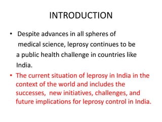 INTRODUCTION
• Despite advances in all spheres of
medical science, leprosy continues to be
a public health challenge in countries like
India.
• The current situation of leprosy in India in the
context of the world and includes the
successes, new initiatives, challenges, and
future implications for leprosy control in India.
 
