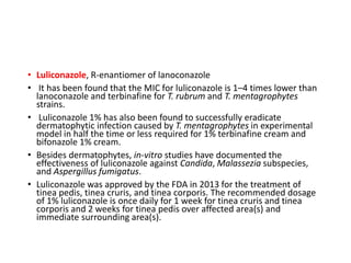 • Luliconazole, R-enantiomer of lanoconazole
• It has been found that the MIC for luliconazole is 1–4 times lower than
lanoconazole and terbinafine for T. rubrum and T. mentagrophytes
strains.
• Luliconazole 1% has also been found to successfully eradicate
dermatophytic infection caused by T. mentagrophytes in experimental
model in half the time or less required for 1% terbinafine cream and
bifonazole 1% cream.
• Besides dermatophytes, in-vitro studies have documented the
effectiveness of luliconazole against Candida, Malassezia subspecies,
and Aspergillus fumigatus.
• Luliconazole was approved by the FDA in 2013 for the treatment of
tinea pedis, tinea cruris, and tinea corporis. The recommended dosage
of 1% luliconazole is once daily for 1 week for tinea cruris and tinea
corporis and 2 weeks for tinea pedis over affected area(s) and
immediate surrounding area(s).
 
