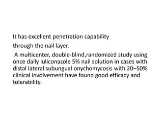 It has excellent penetration capability
through the nail layer.
A multicenter, double-blind,randomized study using
once daily luliconazole 5% nail solution in cases with
distal lateral subungual onychomycosis with 20–50%
clinical involvement have found good efficacy and
tolerability.
 