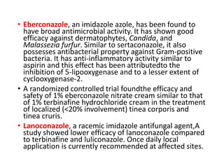 • Eberconazole, an imidazole azole, has been found to
have broad antimicrobial activity. It has shown good
efficacy against dermatophytes, Candida, and
Malassezia furfur. Similar to sertaconazole, it also
possesses antibacterial property against Gram-positive
bacteria. It has anti-inflammatory activity similar to
aspirin and this effect has been attributedto the
inhibition of 5-lipooxygenase and to a lesser extent of
cyclooxygenase-2.
• A randomized controlled trial foundthe efficacy and
safety of 1% eberconazole nitrate cream similar to that
of 1% terbinafine hydrochloride cream in the treatment
of localized (<20% involvement) tinea corporis and
tinea cruris.
• Lanoconazole, a racemic imidazole antifungal agent,A
study showed lower efficacy of lanoconazole compared
to terbinafine and luliconazole. Once daily local
application is currently recommended at affected sites.
 