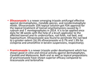 • Efinaconazole is a newer emerging triazole antifungal effective
against dermatophytes, Candida species, and nondermatophyte
molds. Efinaconazole 10% topical solution got FDA approval for
the topical treatment of toenail onychomycosis caused by T.
rubrum and T. mentagrophytes in 2014. It is to be applied once
daily for 48 weeks with the help of a brush applicator to the
affected toenail and its undersurface, nail folds, nail bed, and
hyponychium. Efinaconazole was found to penetrate the nail bed
to a greater extent (14.3% efinaconazole vs 0.7% and 1.9% for
ciclopirox and amorolfine in keratin suspensions, respectively).
• Pramiconazole is a newer triazole under development which has
shown good in-vitro and clinical activity against dermatophytes,
Candida and Malassezia. Both oral as well as topical preparations
of pramiconazole have shown superior efficacy compared to
itraconazole and terbinafine
 