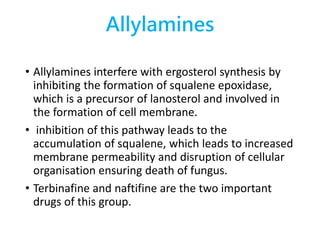 Allylamines
• Allylamines interfere with ergosterol synthesis by
inhibiting the formation of squalene epoxidase,
which is a precursor of lanosterol and involved in
the formation of cell membrane.
• inhibition of this pathway leads to the
accumulation of squalene, which leads to increased
membrane permeability and disruption of cellular
organisation ensuring death of fungus.
• Terbinafine and naftifine are the two important
drugs of this group.
 