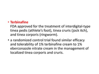• Terbinafine
FDA approved for the treatment of interdigital-type
tinea pedis (athlete’s foot), tinea cruris (jock itch),
and tinea corporis (ringworm).
• a randomized control trial found similar efficacy
and tolerability of 1% terbinafine cream to 1%
eberconazole nitrate cream in the management of
localized tinea corporis and cruris.
 